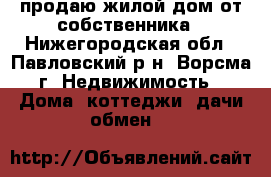 продаю жилой дом от собственника - Нижегородская обл., Павловский р-н, Ворсма г. Недвижимость » Дома, коттеджи, дачи обмен   